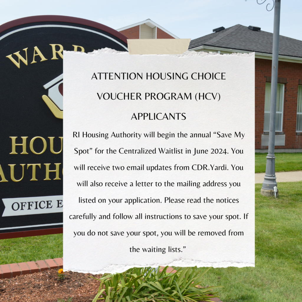 ATTENTION HOUSING CHOICE VOUCHER PROGRAM (HCV) APPLICANTS

RI Housing Authority will begin the annual “Save My Spot” for the Centralized Waitlist in June 2024. You will receive two email updates from CDR.Yardi. You will also receive a letter to the mailing address you listed on your application. Please read the notices carefully and follow all instructions to save your spot. If you do not save your spot, you will be removed from the waiting lists.” 
